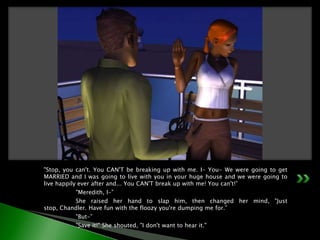 "Stop, you can't. You CAN'T be breaking up with me. I- You- We were going to get MARRIED and I was going to live with you in your huge house and we were going to live happily ever after and... You CAN'T break up with me! You can't!”	"Meredith, I-”	She raised her hand to slap him, then changed her mind, "Just stop, Chandler. Have fun with the floozy you're dumping me for.”	"But-”	"Save it!" She shouted, "I don't want to hear it."
