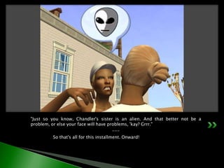 "Just so you know, Chandler's sister is an alien. And that better not be a problem, or else your face will have problems, 'kay? Grrr."---	So that's all for this installment. Onward!