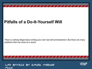 Pitfalls of a Do-It-Yourself Will



There is nothing illegal about writing your own last will and testament. But there are many
problems that can arise as a result.


                                                                               Place logo
                                                                              or logotype
                                                                                 here,
                                                                               otherwise
                                                                              delete this.




                                                                                     VIDEO
 LAW OFFICE OF DAVID PARKER                                                          BLOG
 PLLC
 