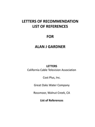 LETTERS OF RECOMMENDATION 
LIST OF REFERENCES 
FOR 
ALAN J GARDNER 
LETTERS 
California Cable Television Association 
Cost Plus, Inc. 
Great Oaks Water Company 
Rossmoor, Walnut Creek, CA 
List of References 
 