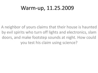 Warm-up, 11.25.2009 A neighbor of yours claims that their house is haunted by evil spirits who turn off lights and electronics, slam doors, and make footstep sounds at night. How could you test his claim using science? 