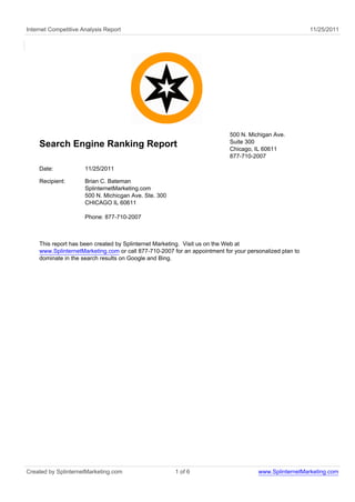 Internet Competitive Analysis Report                                                                     11/25/2011




                                                                           500 N. Michigan Ave.
                                                                           Suite 300
    Search Engine Ranking Report                                           Chicago, IL 60611
                                                                           877-710-2007

    Date:             11/25/2011

    Recipient:        Brian C. Bateman
                      SplinternetMarketing.com
                      500 N. Michicgan Ave. Ste. 300
                      CHICAGO IL 60611

                      Phone: 877-710-2007



    This report has been created by Splinternet Marketing. Visit us on the Web at
    www.SplinternetMarketing.com or call 877-710-2007 for an appointment for your personalized plan to
    dominate in the search results on Google and Bing.




Created by SplinternetMarketing.com                    1 of 6                         www.SplinternetMarketing.com
 
