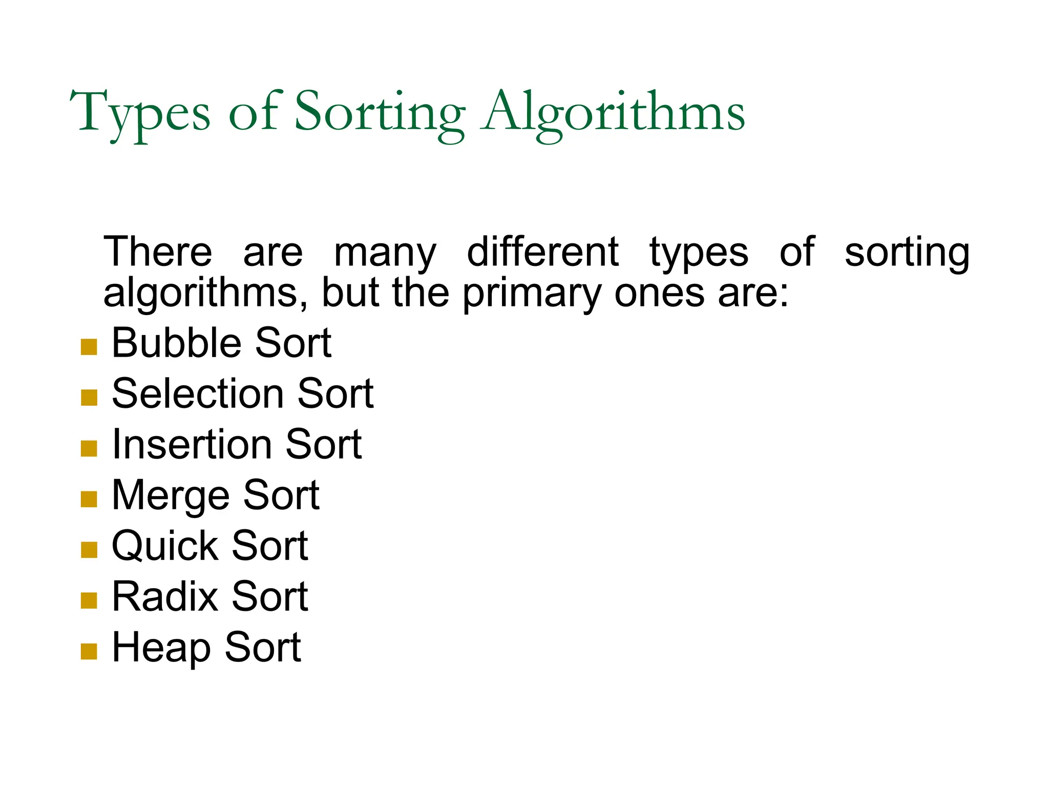 Types of Sorting Algorithms
There are many different types of sorting
algorithms, but the primary ones are:
 Bubble Sort
 Selection Sort
 Insertion Sort
 Merge Sort
 Quick Sort
 Radix Sort
 Heap Sort
 