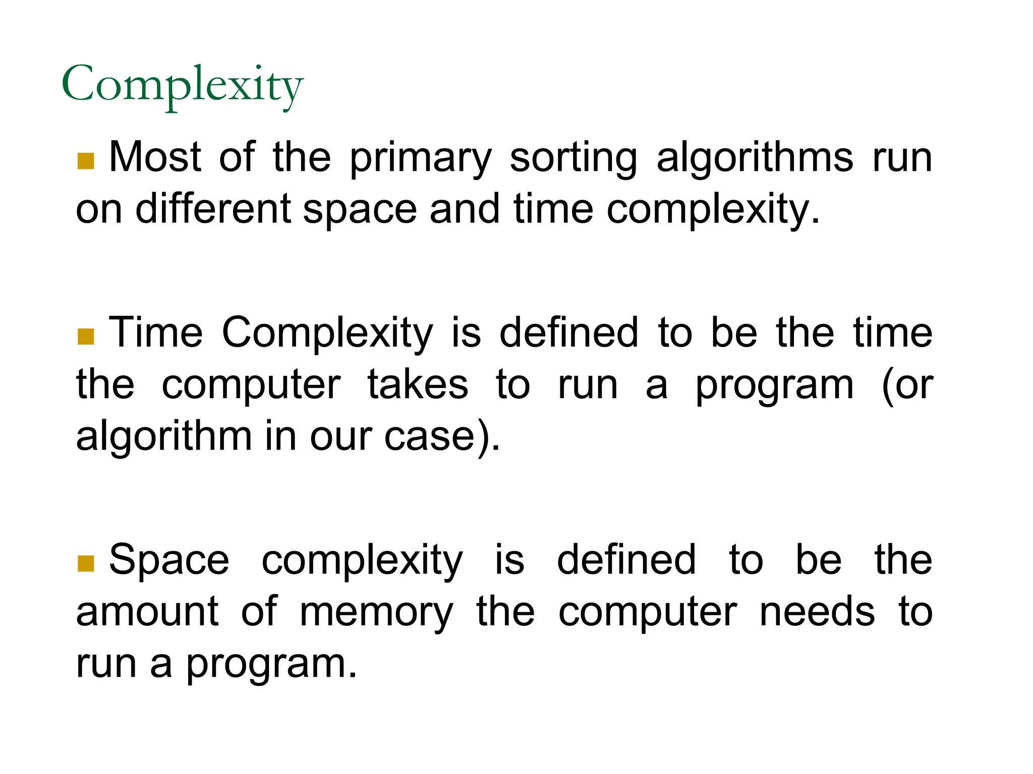 Complexity
 Most of the primary sorting algorithms run
on different space and time complexity.
 Time Complexity is defined to be the time
the computer takes to run a program (or
algorithm in our case).
 Space complexity is defined to be the
amount of memory the computer needs to
run a program.
 