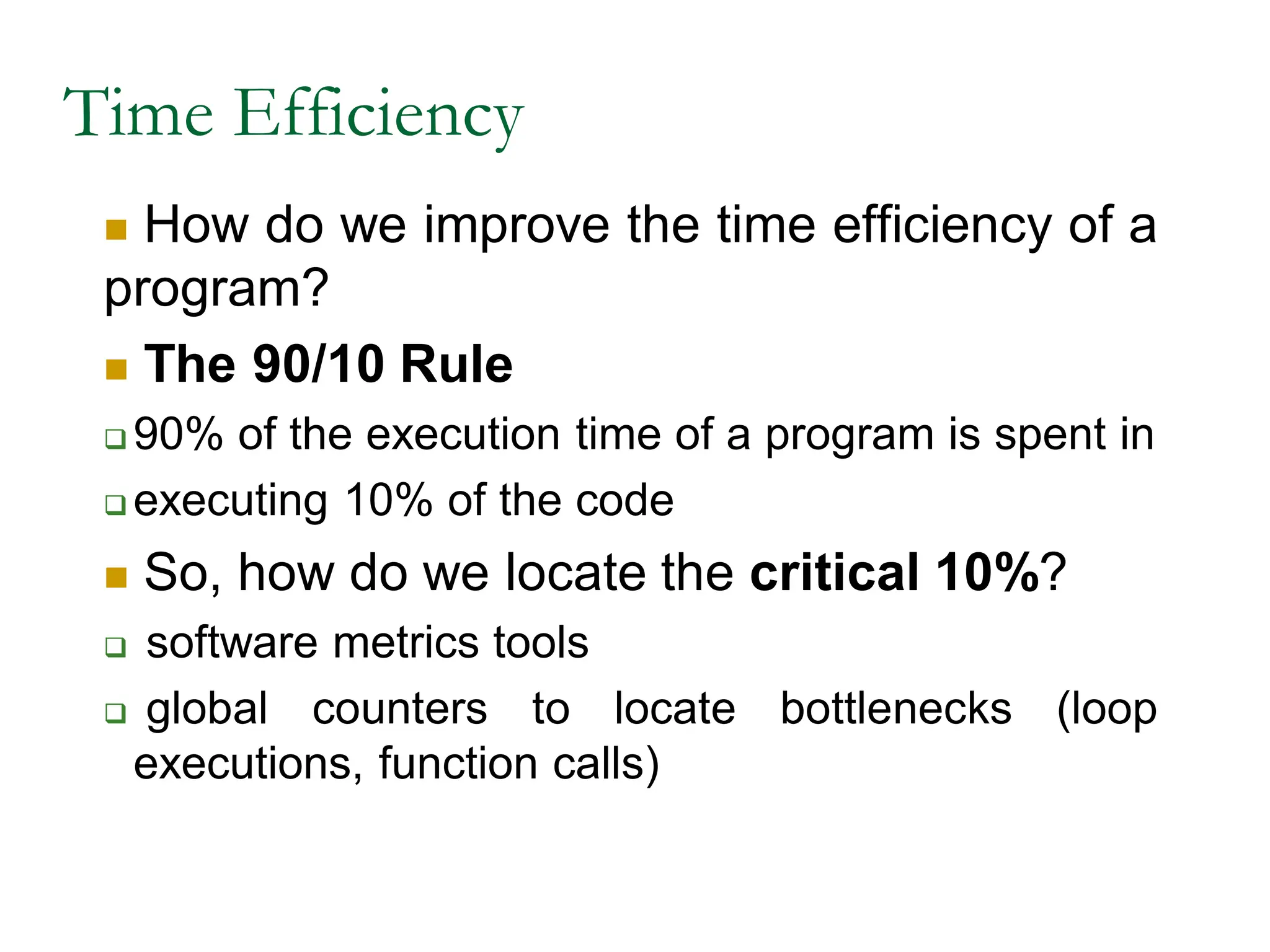 Time Efficiency
 How do we improve the time efficiency of a
program?
 The 90/10 Rule
 90% of the execution time of a program is spent in
 executing 10% of the code
 So, how do we locate the critical 10%?
 software metrics tools
 global counters to locate bottlenecks (loop
executions, function calls)
 