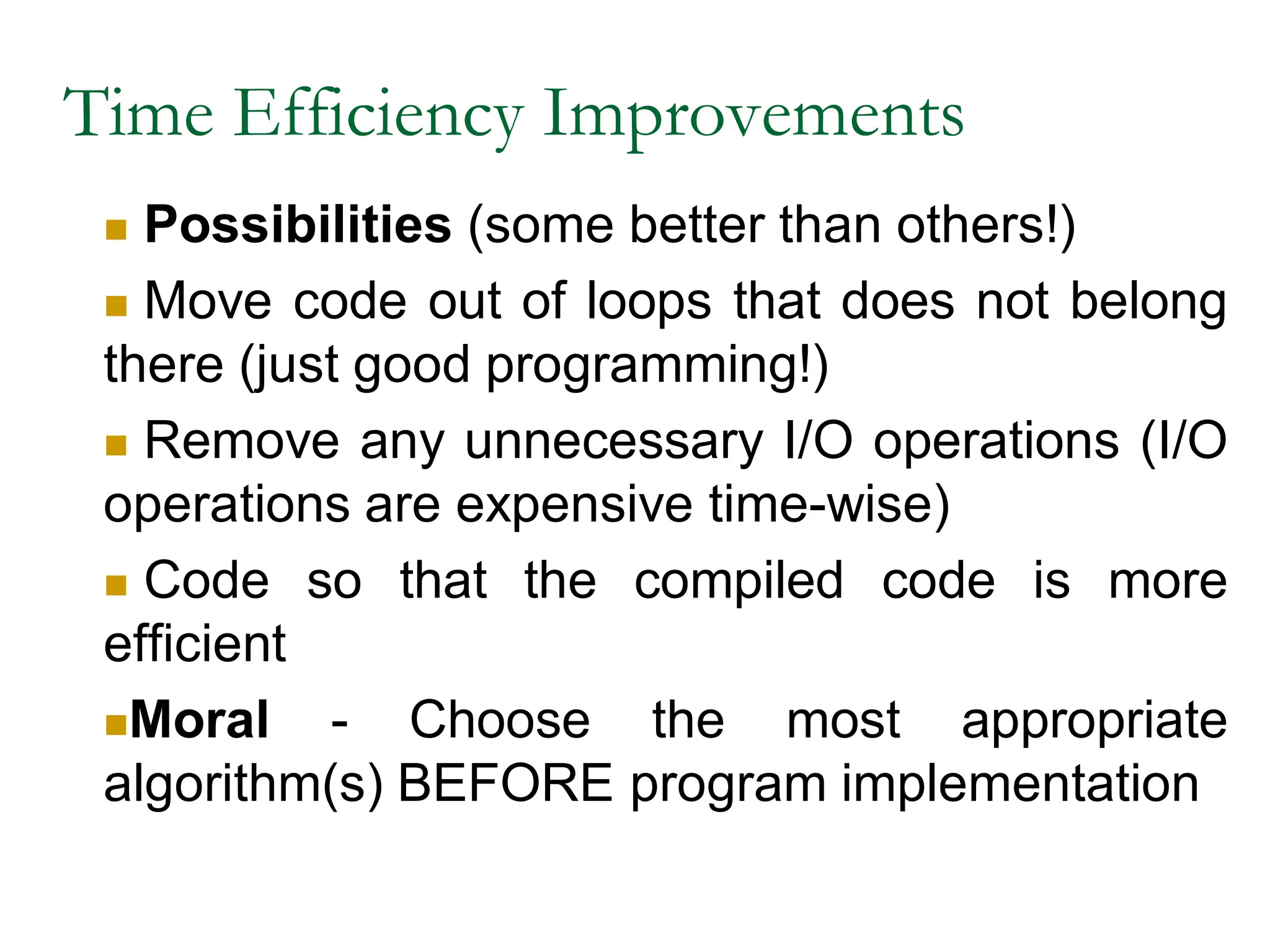 Time Efficiency Improvements
 Possibilities (some better than others!)
 Move code out of loops that does not belong
there (just good programming!)
 Remove any unnecessary I/O operations (I/O
operations are expensive time-wise)
 Code so that the compiled code is more
efficient
Moral - Choose the most appropriate
algorithm(s) BEFORE program implementation
 