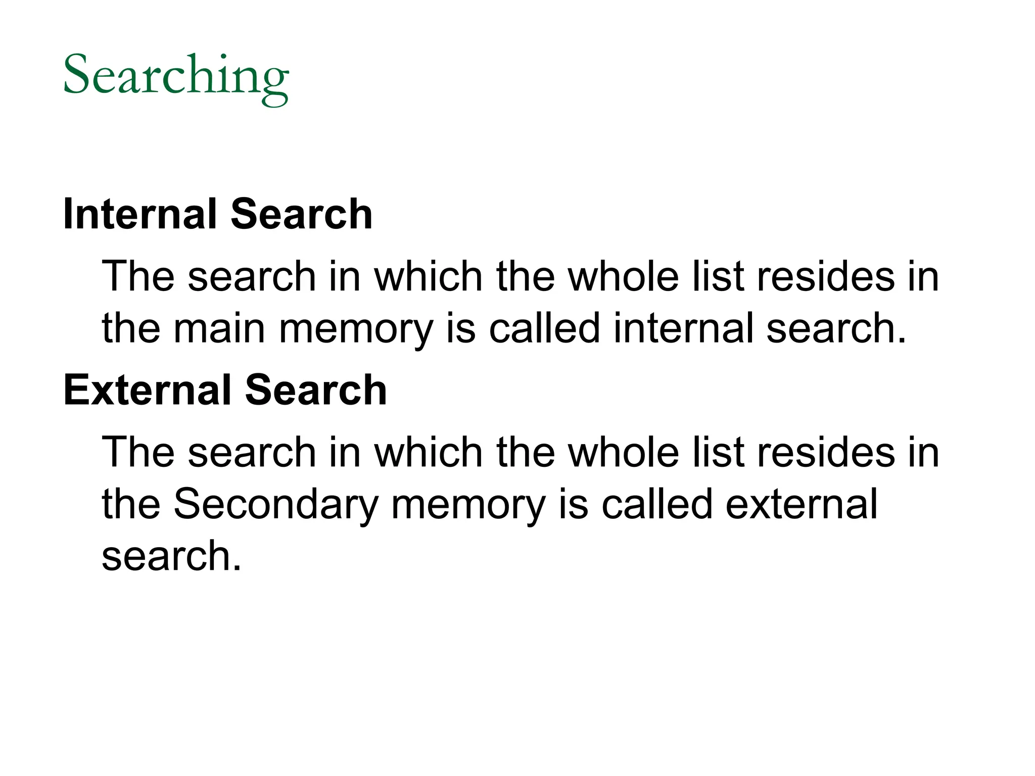 Searching
Internal Search
The search in which the whole list resides in
the main memory is called internal search.
External Search
The search in which the whole list resides in
the Secondary memory is called external
search.
 