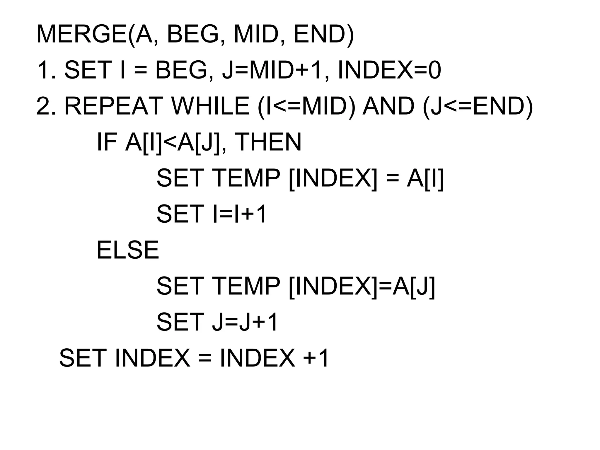 MERGE(A, BEG, MID, END)
1. SET I = BEG, J=MID+1, INDEX=0
2. REPEAT WHILE (I<=MID) AND (J<=END)
IF A[I]<A[J], THEN
SET TEMP [INDEX] = A[I]
SET I=I+1
ELSE
SET TEMP [INDEX]=A[J]
SET J=J+1
SET INDEX = INDEX +1
 