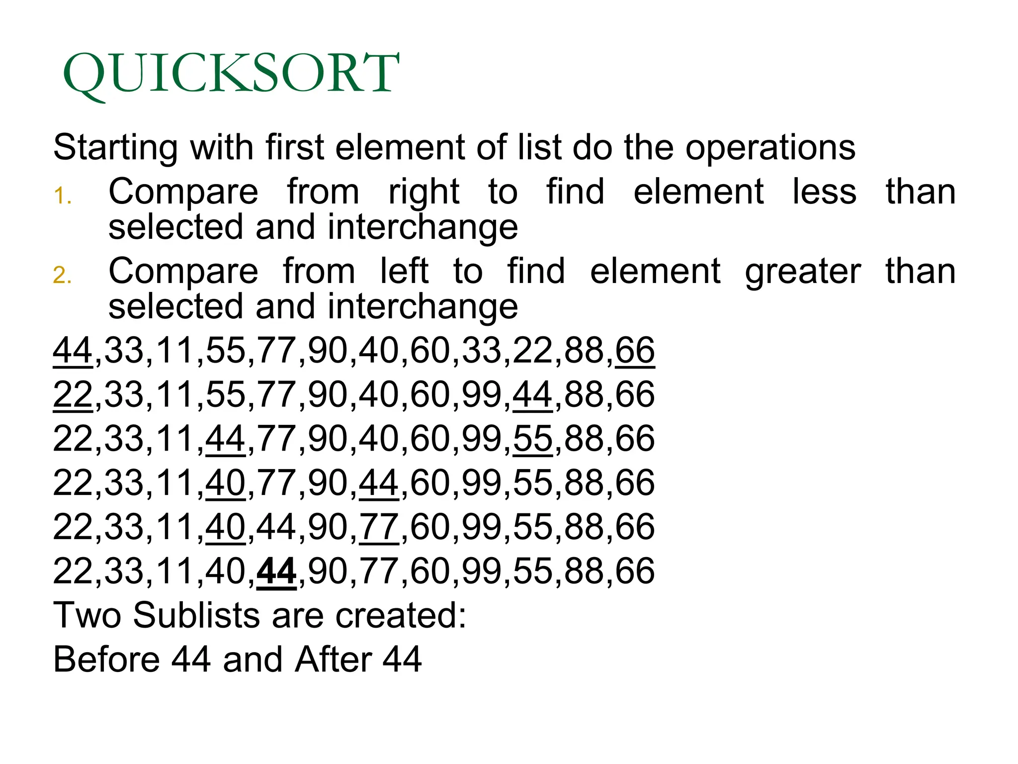 QUICKSORT
Starting with first element of list do the operations
1. Compare from right to find element less than
selected and interchange
2. Compare from left to find element greater than
selected and interchange
44,33,11,55,77,90,40,60,33,22,88,66
22,33,11,55,77,90,40,60,99,44,88,66
22,33,11,44,77,90,40,60,99,55,88,66
22,33,11,40,77,90,44,60,99,55,88,66
22,33,11,40,44,90,77,60,99,55,88,66
22,33,11,40,44,90,77,60,99,55,88,66
Two Sublists are created:
Before 44 and After 44
 