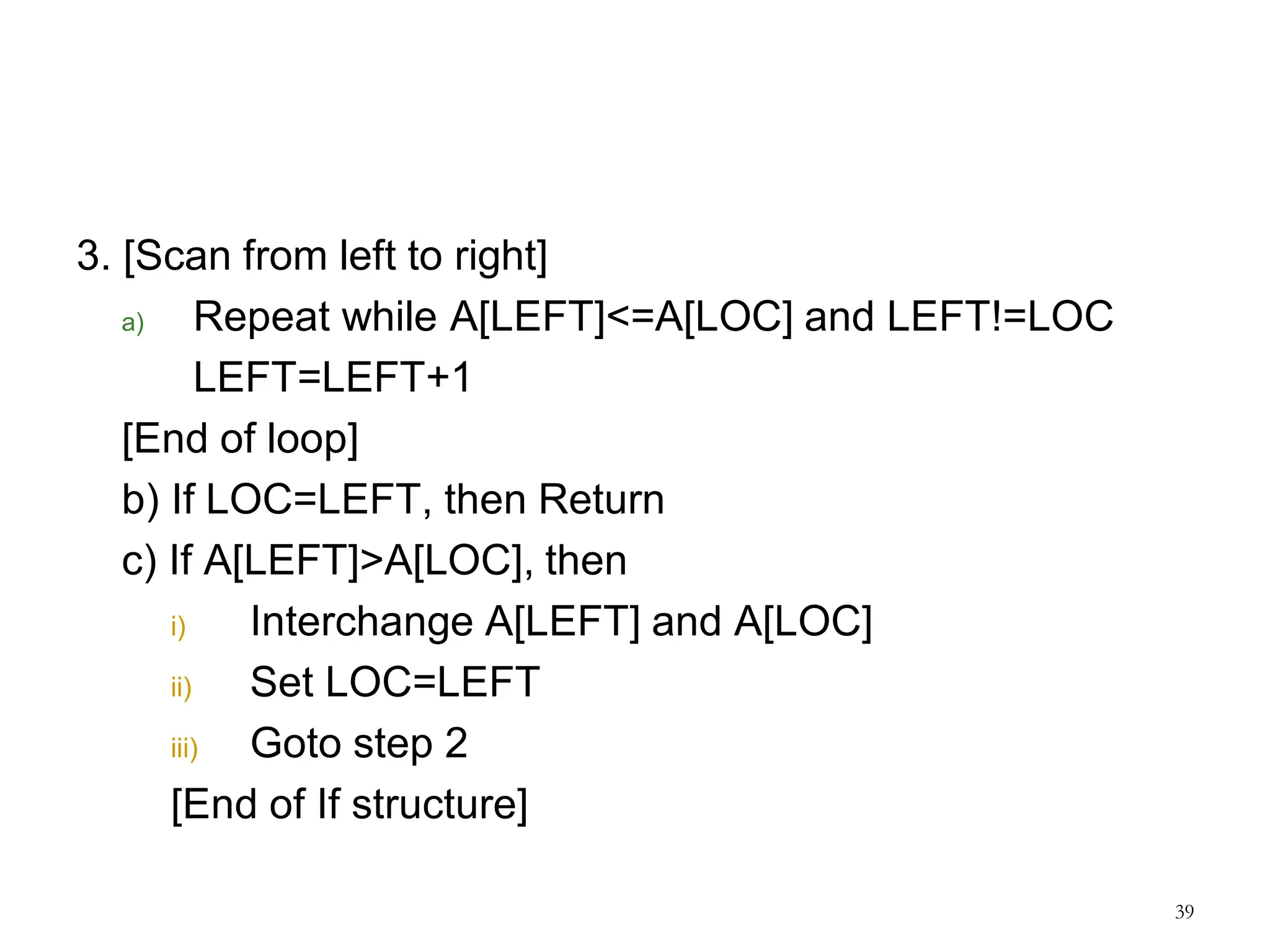 3. [Scan from left to right]
a) Repeat while A[LEFT]<=A[LOC] and LEFT!=LOC
LEFT=LEFT+1
[End of loop]
b) If LOC=LEFT, then Return
c) If A[LEFT]>A[LOC], then
i) Interchange A[LEFT] and A[LOC]
ii) Set LOC=LEFT
iii) Goto step 2
[End of If structure]
39
 