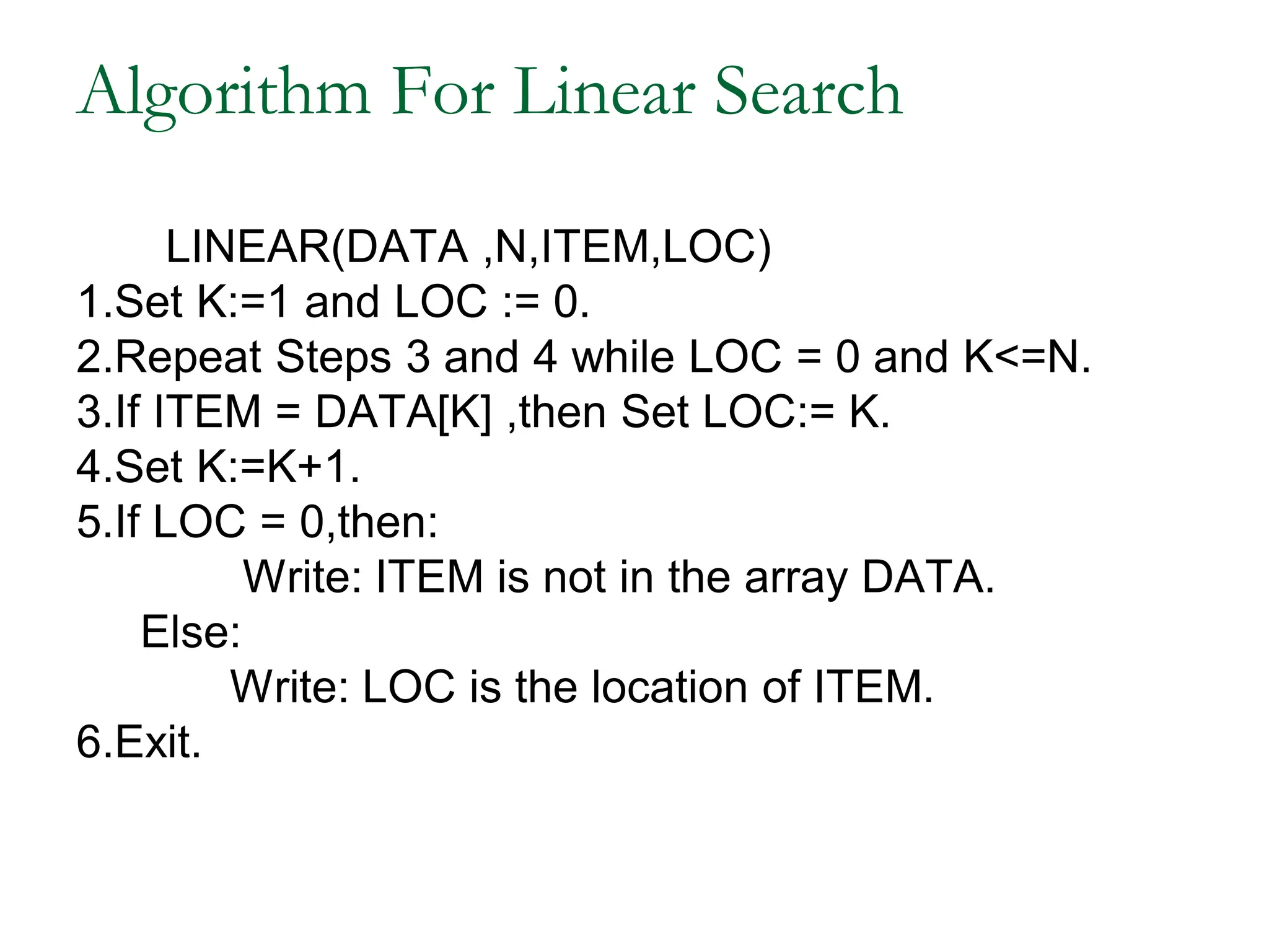 Algorithm For Linear Search
LINEAR(DATA ,N,ITEM,LOC)
1.Set K:=1 and LOC := 0.
2.Repeat Steps 3 and 4 while LOC = 0 and K<=N.
3.If ITEM = DATA[K] ,then Set LOC:= K.
4.Set K:=K+1.
5.If LOC = 0,then:
Write: ITEM is not in the array DATA.
Else:
Write: LOC is the location of ITEM.
6.Exit.
 