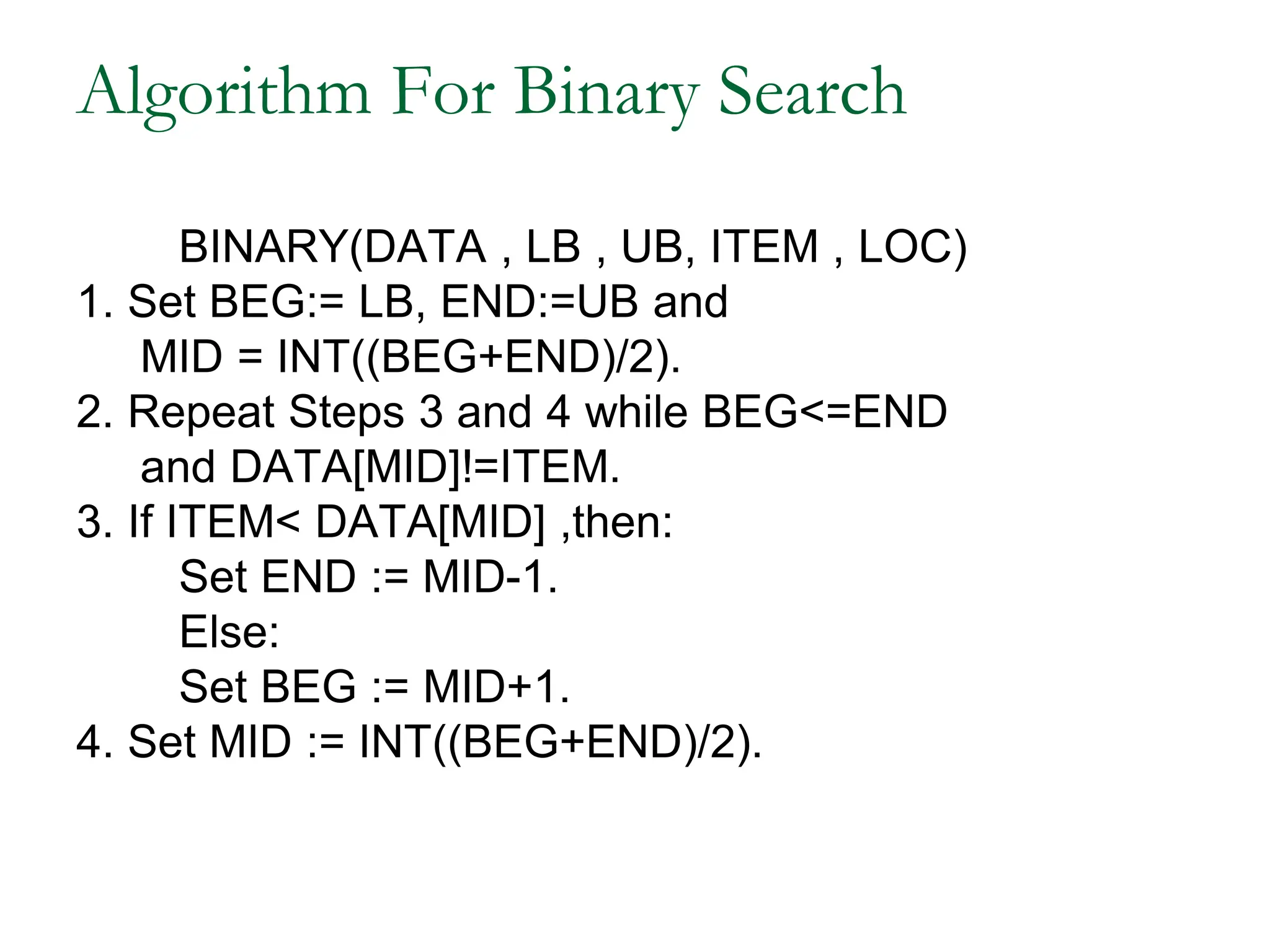 Algorithm For Binary Search
BINARY(DATA , LB , UB, ITEM , LOC)
1. Set BEG:= LB, END:=UB and
MID = INT((BEG+END)/2).
2. Repeat Steps 3 and 4 while BEG<=END
and DATA[MID]!=ITEM.
3. If ITEM< DATA[MID] ,then:
Set END := MID-1.
Else:
Set BEG := MID+1.
4. Set MID := INT((BEG+END)/2).
 