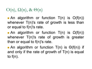 O(n), Ω(n), & Θ(n)
 An algorithm or function T(n) is O(f(n))
whenever T(n)'s rate of growth is less than
or equal to f(n)'s rate.
 An algorithm or function T(n) is Ω(f(n))
whenever T(n)'s rate of growth is greater
than or equal to f(n)'s rate.
 An algorithm or function T(n) is Θ(f(n)) if
and only if the rate of growth of T(n) is equal
to f(n).
 