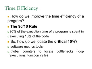 Time Efficiency
 How do we improve the time efficiency of a
program?
 The 90/10 Rule
 90% of the execution time of a program is spent in
 executing 10% of the code
 So, how do we locate the critical 10%?
 software metrics tools
 global counters to locate bottlenecks (loop
executions, function calls)
 