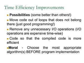 Time Efficiency Improvements
 Possibilities (some better than others!)
 Move code out of loops that does not belong
there (just good programming!)
 Remove any unnecessary I/O operations (I/O
operations are expensive time-wise)
 Code so that the compiled code is more
efficient
Moral - Choose the most appropriate
algorithm(s) BEFORE program implementation
 