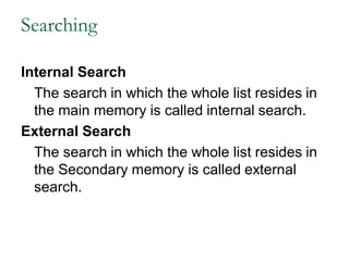 Searching
Internal Search
The search in which the whole list resides in
the main memory is called internal search.
External Search
The search in which the whole list resides in
the Secondary memory is called external
search.
 