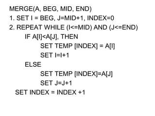 MERGE(A, BEG, MID, END)
1. SET I = BEG, J=MID+1, INDEX=0
2. REPEAT WHILE (I<=MID) AND (J<=END)
IF A[I]<A[J], THEN
SET TEMP [INDEX] = A[I]
SET I=I+1
ELSE
SET TEMP [INDEX]=A[J]
SET J=J+1
SET INDEX = INDEX +1
 