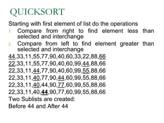 QUICKSORT
Starting with first element of list do the operations
1. Compare from right to find element less than
selected and interchange
2. Compare from left to find element greater than
selected and interchange
44,33,11,55,77,90,40,60,33,22,88,66
22,33,11,55,77,90,40,60,99,44,88,66
22,33,11,44,77,90,40,60,99,55,88,66
22,33,11,40,77,90,44,60,99,55,88,66
22,33,11,40,44,90,77,60,99,55,88,66
22,33,11,40,44,90,77,60,99,55,88,66
Two Sublists are created:
Before 44 and After 44
 