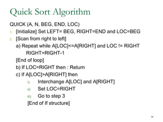 38
Quick Sort Algorithm
QUICK (A, N, BEG, END, LOC)
1. [Initialize] Set LEFT= BEG, RIGHT=END and LOC=BEG
2. [Scan from right to left]
a) Repeat while A[LOC]<=A[RIGHT] and LOC != RIGHT
RIGHT=RIGHT-1
[End of loop]
b) If LOC=RIGHT then : Return
c) If A[LOC]>A[RIGHT] then
i) Interchange A[LOC] and A[RIGHT]
ii) Set LOC=RIGHT
iii) Go to step 3
[End of If structure]
 