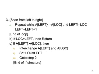 3. [Scan from left to right]
a) Repeat while A[LEFT]<=A[LOC] and LEFT!=LOC
LEFT=LEFT+1
[End of loop]
b) If LOC=LEFT, then Return
c) If A[LEFT]>A[LOC], then
i) Interchange A[LEFT] and A[LOC]
ii) Set LOC=LEFT
iii) Goto step 2
[End of If structure]
39
 