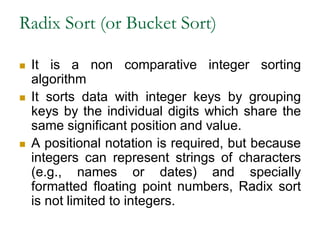 Radix Sort (or Bucket Sort)
 It is a non comparative integer sorting
algorithm
 It sorts data with integer keys by grouping
keys by the individual digits which share the
same significant position and value.
 A positional notation is required, but because
integers can represent strings of characters
(e.g., names or dates) and specially
formatted floating point numbers, Radix sort
is not limited to integers.
 