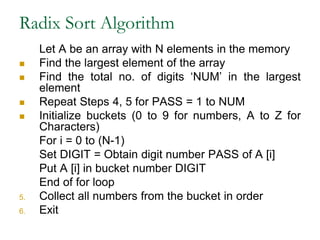 Radix Sort Algorithm
Let A be an array with N elements in the memory
 Find the largest element of the array
 Find the total no. of digits ‘NUM’ in the largest
element
 Repeat Steps 4, 5 for PASS = 1 to NUM
 Initialize buckets (0 to 9 for numbers, A to Z for
Characters)
For i = 0 to (N-1)
Set DIGIT = Obtain digit number PASS of A [i]
Put A [i] in bucket number DIGIT
End of for loop
5. Collect all numbers from the bucket in order
6. Exit
 