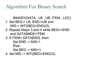 Algorithm For Binary Search
BINARY(DATA , LB , UB, ITEM , LOC)
1. Set BEG:= LB, END:=UB and
MID = INT((BEG+END)/2).
2. Repeat Steps 3 and 4 while BEG<=END
and DATA[MID]!=ITEM.
3. If ITEM< DATA[MID] ,then:
Set END := MID-1.
Else:
Set BEG := MID+1.
4. Set MID := INT((BEG+END)/2).
 