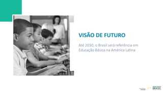 VISÃO DE FUTURO
Até 2030, o Brasil será referência em
Educação Básica na América Latina
 