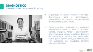 DIAGNÓSTICO
FORMA BRASIL DOCENTE (FORMACÃO INICIAL)
• A qualidade da prática docente é um fator
determinante para a aprendizagem,
independente do contexto socioeconômico
dos estudantes (OCDE, 2005).
• Países com bons resultados em avaliações
internacionais como o PISA – Austrália,
Canadá, Singapura, Xangai – estabeleceram
referenciais para nortear as políticas docentes
de formação e carreira dos professores.
Outros países como o Chile, por exemplo, que
vêm avançando nos resultados, também
adotaram tal política.
 