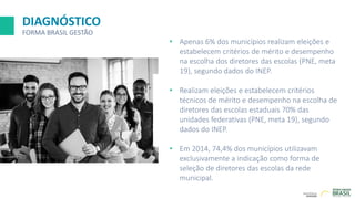 DIAGNÓSTICO
FORMA BRASIL GESTÃO
• Apenas 6% dos municípios realizam eleições e
estabelecem critérios de mérito e desempenho
na escolha dos diretores das escolas (PNE, meta
19), segundo dados do INEP.
• Realizam eleições e estabelecem critérios
técnicos de mérito e desempenho na escolha de
diretores das escolas estaduais 70% das
unidades federativas (PNE, meta 19), segundo
dados do INEP.
• Em 2014, 74,4% dos municípios utilizavam
exclusivamente a indicação como forma de
seleção de diretores das escolas da rede
municipal.
 