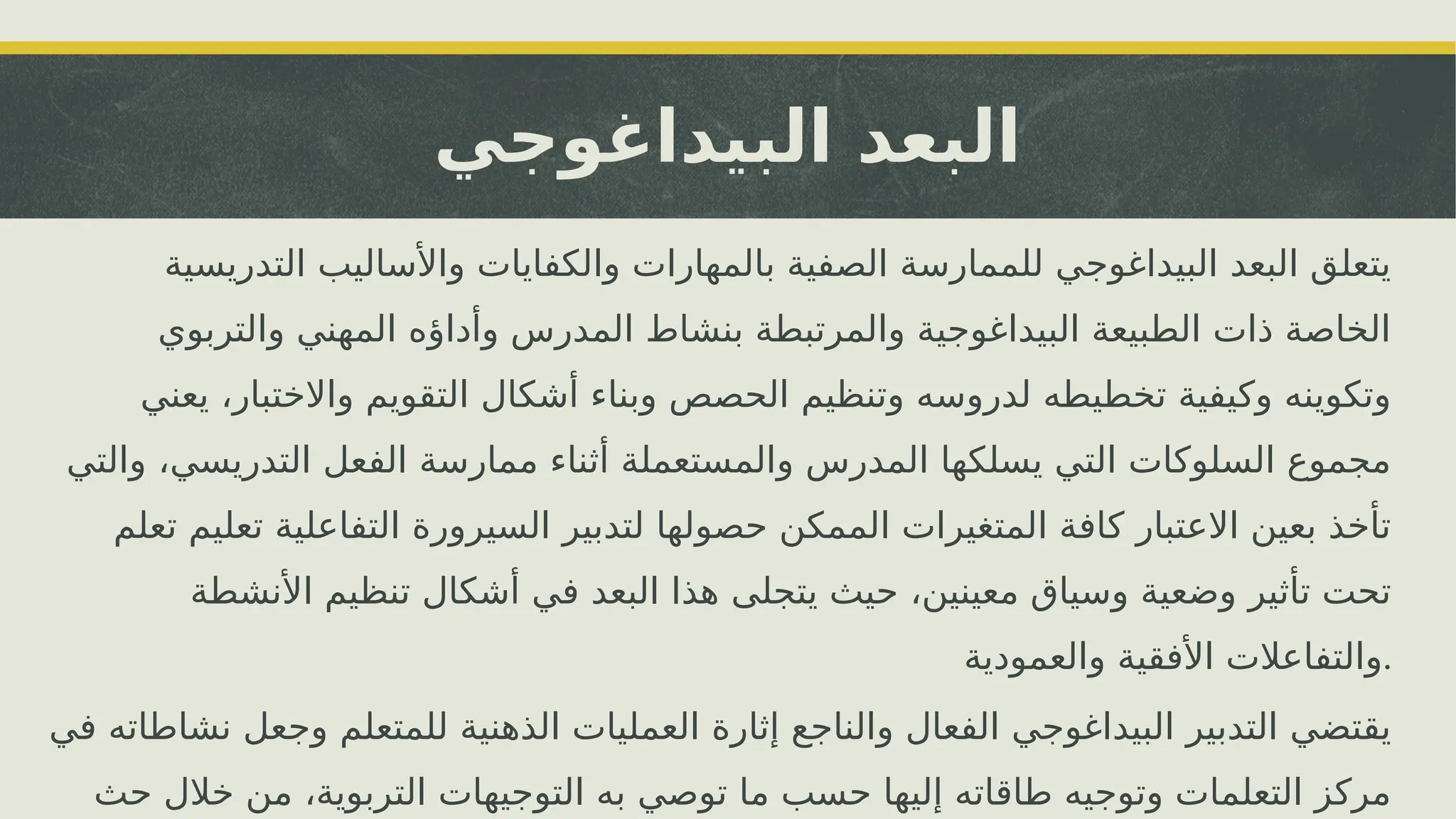 ‫البيداغوجي‬ ‫البعد‬
‫التدريسية‬ ‫واألساليب‬ ‫والكفايات‬ ‫بالمهارات‬ ‫الصفية‬ ‫للممارسة‬ ‫البيداغوجي‬ ‫البعد‬ ‫يتعلق‬
‫والتربوي‬ ‫المهني‬ ‫وأداؤه‬ ‫المدرس‬ ‫بنشاط‬ ‫والمرتبطة‬ ‫البيداغوجية‬ ‫الطبيعة‬ ‫ذات‬ ‫الخاصة‬
‫يعني‬ ،‫واالختبار‬ ‫التقويم‬ ‫أشكال‬ ‫وبناء‬ ‫الحصص‬ ‫وتنظيم‬ ‫لدروسه‬ ‫تخطيطه‬ ‫وكيفية‬ ‫وتكوينه‬
‫والتي‬ ،‫التدريسي‬ ‫الفعل‬ ‫ممارسة‬ ‫أثناء‬ ‫والمستعملة‬ ‫المدرس‬ ‫يسلكها‬ ‫التي‬ ‫السلوكات‬ ‫مجموع‬
‫تعلم‬ ‫تعليم‬ ‫التفاعلية‬ ‫السيرورة‬ ‫لتدبير‬ ‫حصولها‬ ‫الممكن‬ ‫المتغيرات‬ ‫كافة‬ ‫االعتبار‬ ‫بعين‬ ‫تأخذ‬
‫األنشطة‬ ‫تنظيم‬ ‫أشكال‬ ‫في‬ ‫البعد‬ ‫هذا‬ ‫يتجلى‬ ‫حيث‬ ،‫معينين‬ ‫وسياق‬ ‫وضعية‬ ‫تأثير‬ ‫تحت‬
‫والعمودية‬ ‫األفقية‬ ‫والتفاعالت‬.
‫في‬ ‫نشاطاته‬ ‫وجعل‬ ‫للمتعلم‬ ‫الذهنية‬ ‫العمليات‬ ‫إثارة‬ ‫والناجع‬ ‫الفعال‬ ‫البيداغوجي‬ ‫التدبير‬ ‫يقتضي‬
‫حث‬ ‫خالل‬ ‫من‬ ،‫التربوية‬ ‫التوجيهات‬ ‫به‬ ‫توصي‬ ‫ما‬ ‫حسب‬ ‫إليها‬ ‫طاقاته‬ ‫وتوجيه‬ ‫التعلمات‬ ‫مركز‬
 