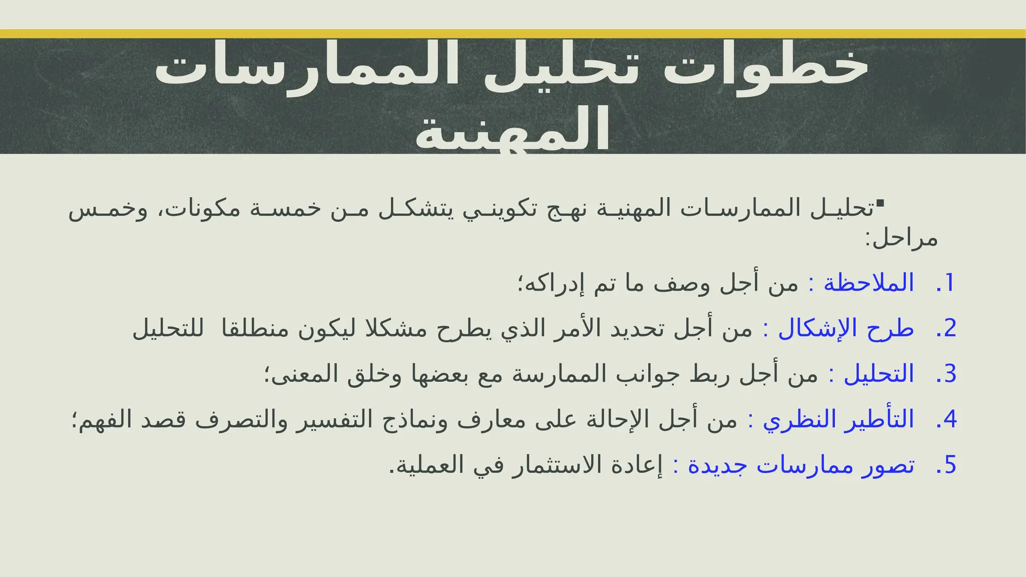 ‫الممارسات‬ ‫تحليل‬ ‫خطوات‬
‫المهنية‬

‫س‬i
i‫وخم‬ ،‫مكونات‬ ‫ة‬i
i‫خمس‬ ‫ن‬i
i‫م‬ ‫ل‬i
i‫يتشك‬ ‫ي‬i
i‫تكوين‬ ‫ج‬i
i‫نه‬ ‫ة‬i
i‫المهني‬ ‫ات‬i
i‫الممارس‬ ‫ل‬i
i‫تحلي‬
:‫مراحل‬
.1
: ‫المالحظة‬
‫إدراكه؛‬ ‫تم‬ ‫ما‬ ‫وصف‬ ‫أجل‬ ‫من‬
.2
: ‫اإلشكال‬ ‫طرح‬
‫منطلقا‬ ‫ليكون‬ ‫مشكال‬ ‫يطرح‬ ‫الذي‬ ‫األمر‬ ‫تحديد‬ ‫أجل‬ ‫من‬
‫للتحليل‬
.3
: ‫التحليل‬
‫المعنى؛‬ ‫وخلق‬ ‫بعضها‬ ‫مع‬ ‫الممارسة‬ ‫جوانب‬ ‫ربط‬ ‫أجل‬ ‫من‬
.4
: ‫النظري‬ ‫التأطير‬
‫الفهم؛‬ ‫د‬i
‫ص‬‫ق‬ ‫رف‬i
‫ص‬‫والت‬ ‫التفسير‬ ‫ونماذج‬ ‫معارف‬ ‫على‬ ‫اإلحالة‬ ‫أجل‬ ‫من‬
.5
: ‫جديدة‬ ‫ممارسات‬ ‫ور‬i
‫ص‬‫ت‬
.‫العملية‬ ‫في‬ ‫االستثمار‬ ‫إعادة‬
 