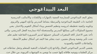 ‫البيداغوجي‬ ‫البعد‬
‫التدريسية‬ ‫واألساليب‬ ‫والكفايات‬ ‫بالمهارات‬ ‫الصفية‬ ‫للممارسة‬ ‫البيداغوجي‬ ‫البعد‬ ‫يتعلق‬
‫والتربوي‬ ‫المهني‬ ‫وأداؤه‬ ‫المدرس‬ ‫بنشاط‬ ‫والمرتبطة‬ ‫البيداغوجية‬ ‫الطبيعة‬ ‫ذات‬ ‫الخاصة‬
‫يعني‬ ،‫واالختبار‬ ‫التقويم‬ ‫أشكال‬ ‫وبناء‬ ‫الحصص‬ ‫وتنظيم‬ ‫لدروسه‬ ‫تخطيطه‬ ‫وكيفية‬ ‫وتكوينه‬
‫والتي‬ ،‫التدريسي‬ ‫الفعل‬ ‫ممارسة‬ ‫أثناء‬ ‫والمستعملة‬ ‫المدرس‬ ‫يسلكها‬ ‫التي‬ ‫السلوكات‬ ‫مجموع‬
‫تعلم‬ ‫تعليم‬ ‫التفاعلية‬ ‫السيرورة‬ ‫لتدبير‬ ‫حصولها‬ ‫الممكن‬ ‫المتغيرات‬ ‫كافة‬ ‫االعتبار‬ ‫بعين‬ ‫تأخذ‬
‫األنشطة‬ ‫تنظيم‬ ‫أشكال‬ ‫في‬ ‫البعد‬ ‫هذا‬ ‫يتجلى‬ ‫حيث‬ ،‫معينين‬ ‫وسياق‬ ‫وضعية‬ ‫تأثير‬ ‫تحت‬
‫والعمودية‬ ‫األفقية‬ ‫والتفاعالت‬.
‫في‬ ‫نشاطاته‬ ‫وجعل‬ ‫للمتعلم‬ ‫الذهنية‬ ‫العمليات‬ ‫إثارة‬ ‫والناجع‬ ‫الفعال‬ ‫البيداغوجي‬ ‫التدبير‬ ‫يقتضي‬
‫حث‬ ‫خالل‬ ‫من‬ ،‫التربوية‬ ‫التوجيهات‬ ‫به‬ ‫توصي‬ ‫ما‬ ‫حسب‬ ‫إليها‬ ‫طاقاته‬ ‫وتوجيه‬ ‫التعلمات‬ ‫مركز‬
 