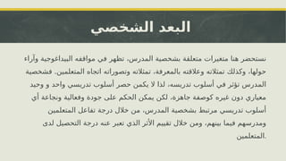 ‫الشخصي‬ ‫البعد‬
‫وآراء‬ ‫البيداغوجية‬ ‫مواقفه‬ ‫في‬ ‫تظهر‬ ،‫المدرس‬ ‫بشخصية‬ ‫متعلقة‬ ‫متغيرات‬ ‫هنا‬ ‫نستحضر‬
.
‫فشخصية‬ ‫المتعلمين‬ ‫اتجاه‬ ‫وتصوراته‬ ‫تمثالته‬ ،‫بالمعرفة‬ ‫وعالقته‬ ‫تمثالته‬ ‫وكذلك‬ ،‫حولها‬
‫وحيد‬ ‫و‬ ‫واحد‬ ‫تدريسي‬ ‫أسلوب‬ ‫حصر‬ ‫يكمن‬ ‫ال‬ ‫لذا‬ ،‫تدريسه‬ ‫أسلوب‬ ‫في‬ ‫تؤثر‬ ‫المدرس‬
‫أي‬ ‫ونجاعة‬ ‫وفعالية‬ ‫جودة‬ ‫على‬ ‫الحكم‬ ‫يمكن‬ ‫لكن‬ ،‫جاهزة‬ ‫كوصفة‬ ‫غيره‬ ‫دون‬ ‫معياري‬
‫المتعلمين‬ ‫تفاعل‬ ‫درجة‬ ‫خالل‬ ‫من‬ ،‫المدرس‬ ‫بشخصية‬ ‫مرتبط‬ ‫تدريسي‬ ‫أسلوب‬
‫لدى‬ ‫التحصيل‬ ‫درجة‬ ‫عنه‬ ‫تعبر‬ ‫الذي‬ ‫األثر‬ ‫تقييم‬ ‫خالل‬ ‫ومن‬ ،‫بينهم‬ ‫فيما‬ ‫ومدرسهم‬
‫المتعلمين‬.
 