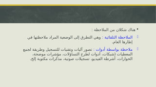 
: ‫المالحظة‬ ‫من‬ ‫شكالن‬ ‫هناك‬
-
: ‫التلقائية‬ ‫المالحظة‬
‫في‬ ‫مالحظتها‬ ‫المراد‬ ‫الوضعية‬ ‫إلى‬ ‫التطرق‬ ‫وهي‬
.‫العام‬ ‫إطارها‬
-
: ‫أدوات‬ ‫بواسطة‬ ‫مالحظة‬
‫لجمع‬ ‫وطريقة‬ ‫للتسجيل‬ ‫وتقنيات‬ ‫آليات‬ ‫تصور‬
(
،‫موضحة‬ ‫مؤشرات‬ ،‫التساؤالت‬ ‫لطرح‬ ‫أدوات‬ ،‫شبكات‬ ‫المعطيات‬
.‫إلخ‬ ‫مكتوبة‬ ‫مذكرات‬ ،‫صوتية‬ ‫تسجيالت‬ ،‫الفيديو‬ ‫أشرطة‬ ،‫الحوارات‬
 
