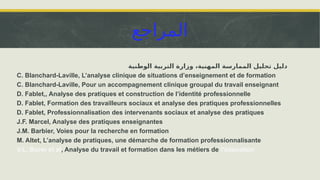 ‫المراجع‬
‫الوطنية‬ ‫التربية‬ ‫وزارة‬ ،‫المهنية‬ ‫الممارسة‬ ‫تحليل‬ ‫دليل‬
C. Blanchard-Laville, L’analyse clinique de situations d’enseignement et de formation
C. Blanchard-Laville, Pour un accompagnement clinique groupal du travail enseignant
D. Fablet,, Analyse des pratiques et construction de l’identité professionnelle
D. Fablet, Formation des travailleurs sociaux et analyse des pratiques professionnelles
D. Fablet, Professionnalisation des intervenants sociaux et analyse des pratiques
J.F. Marcel, Analyse des pratiques enseignantes
J.M. Barbier, Voies pour la recherche en formation
M. Altet, L’analyse de pratiques, une démarche de formation professionnalisante
V.L. Borer et al, Analyse du travail et formation dans les métiers de l’éducation
 