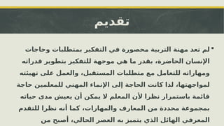 ‫تقديم‬

‫وحاجات‬ ‫بمتطلبات‬ ‫التفكير‬ ‫في‬ ‫محصورة‬ ‫التربية‬ ‫مهنة‬ ‫تعد‬ ‫لم‬
‫قدراته‬ ‫بتطوير‬ ‫للتفكير‬ ‫موجهة‬ ‫هي‬ ‫ما‬ ‫بقدر‬ ،‫الحاضرة‬ ‫اإلنسان‬
‫تهيئته‬ ‫على‬ ‫والعمل‬ ،‫المستقبل‬ ‫متطلبات‬ ‫مع‬ ‫للتعامل‬ ‫ومهاراته‬
‫حاجة‬ ‫للمعلمين‬ ‫المهني‬ ‫اإلنماء‬ ‫إلى‬ ‫الحاجة‬ ‫كانت‬ ‫لذا‬ ،‫لمواجهتها‬
‫حياته‬ ‫مدى‬ ‫يعيش‬ ‫أن‬ ‫يمكن‬ ‫ال‬ ‫المعلم‬ ‫ألن‬ ‫نظرا‬ ‫باستمرار‬ ‫قائمة‬
‫للتقدم‬ ‫نظرا‬ ‫أنه‬ ‫كما‬ ،‫والمهارات‬ ‫المعارف‬ ‫من‬ ‫محددة‬ ‫بمجموعة‬
‫من‬ ‫أصبح‬ ،‫الحالي‬ ‫العصر‬ ‫به‬ ‫يتميز‬ ‫الذي‬ ‫الهائل‬ ‫المعرفي‬
 