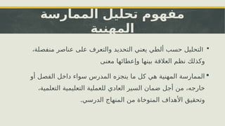 ‫الممارسة‬ ‫تحليل‬ ‫مفهوم‬
‫المهنية‬

‫ا‬
،‫منفصلة‬ ‫عناصر‬ ‫على‬ ‫والتعرف‬ ‫التحديد‬ ‫يعني‬ ‫ألطي‬ ‫حسب‬ ‫لتحليل‬
‫معنى‬ ‫وإعطائها‬ ‫بينها‬ ‫العالقة‬ ‫نظم‬ ‫وكذلك‬

‫أو‬ ‫الفصل‬ ‫داخل‬ ‫سواء‬ ‫المدرس‬ ‫ينجزه‬ ‫ما‬ ‫كل‬ ‫هي‬ ‫المهنية‬ ‫الممارسة‬
،‫التعلمية‬ ‫التعليمية‬ ‫للعملية‬ ‫العادي‬ ‫السير‬ ‫ضمان‬ ‫أجل‬ ‫من‬ ،‫خارجه‬
.‫الدرسي‬ ‫المنهاج‬ ‫من‬ ‫المتوخاة‬ ‫األهداف‬ ‫وتحقيق‬
 