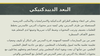 ‫الدييدكتيكي‬ ‫البعد‬
‫التدريسية‬ ‫واألساليب‬ ‫واالستراتيجيات‬ ‫الديدكتيكية‬ ‫الطرائق‬ ‫وتنظيم‬ ‫انتقاء‬ ‫في‬ ‫يتجلى‬
‫يخطط‬ ‫فالمدرس‬ ،‫الدرس‬ ‫محتويات‬ ‫تدبير‬ ‫كيفية‬ ‫وفي‬ ،‫المدرس‬ ‫طرف‬ ‫من‬ ‫المستعملة‬
‫بغية‬ ‫المتعلم‬ ‫لدى‬ ‫وتثبيتها‬ ‫تمريرها‬ ‫آليات‬ ‫وضبط‬ ‫المحتويات‬ ‫وترتيب‬ ‫بتصنيف‬ ‫للتعلمات‬
‫المسطرة‬ ‫األهداف‬ ‫تحقيق‬.
‫وضعيات‬ ‫تكييف‬ ‫أو‬ ‫ابتكار‬ ‫على‬ ‫المدرس‬ ‫قدرة‬ ،‫الممهننة‬ ‫الصفية‬ ‫الممارسات‬ ‫بين‬ ‫من‬ ‫تعتبر‬
‫التعليمي‬ ‫الفغل‬ ‫جاذبية‬ ‫من‬ ‫ترفع‬ ،‫المتعلمين‬ ‫واهتمامات‬ ‫لميول‬ ‫مالئمة‬ ‫تعلمية‬ ‫تعليمية‬
‫مع‬ ‫يتفاعلون‬ ‫وتجعلهم‬ ‫استعدادهم‬ ‫وتثير‬ ‫المتعلمين‬ ‫انتباه‬ ‫وبقوة‬ ‫تبعث‬ ‫أن‬ ‫شأنها‬ ‫من‬ ،‫التعلمي‬
.
‫والوعي‬ ‫المضامين‬ ‫مع‬ ‫التعامل‬ ‫في‬ ‫المدرس‬ ‫تبصر‬ ‫إن‬ ‫الدرس‬ ‫بناء‬ ‫أنشطة‬ ‫محتويات‬
 