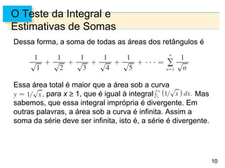 10
O Teste da Integral e
Estimativas de Somas
Dessa forma, a soma de todas as áreas dos retângulos é
Essa área total é maior que a área sob a curva
para x 1, que é igual à integral Mas
sabemos, que essa integral imprópria é divergente. Em
outras palavras, a área sob a curva é infinita. Assim a
soma da série deve ser infinita, isto é, a série é divergente.
 