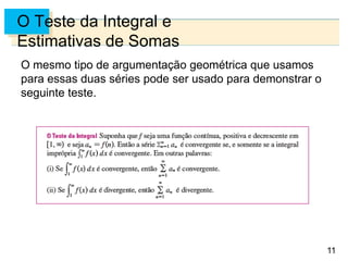 11
O Teste da Integral e
Estimativas de Somas
O mesmo tipo de argumentação geométrica que usamos
para essas duas séries pode ser usado para demonstrar o
seguinte teste.
 