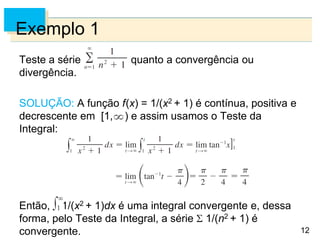 12
Exemplo 1
Teste a série quanto a convergência ou
divergência.
SOLUÇÃO: A função f(x) = 1/(x2 + 1) é contínua, positiva e
decrescente em [1, ) e assim usamos o Teste da
Integral:
Então, 1/(x2 + 1)dx é uma integral convergente e, dessa
forma, pelo Teste da Integral, a série 1/(n2 + 1) é
convergente.
 