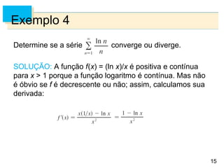 15
Exemplo 4
Determine se a série converge ou diverge.
SOLUÇÃO: A função f(x) = (ln x)/x é positiva e contínua
para x > 1 porque a função logaritmo é contínua. Mas não
é óbvio se f é decrescente ou não; assim, calculamos sua
derivada:
 