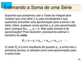 18
Estimando a Soma de uma Série
Suponha que possamos usar o Teste da Integral para
mostrar que uma série an seja convergente e que
queremos encontrar uma aproximação para a soma s da
série. Claro, qualquer soma parcial sn é uma aproximação
para s porque limn sn = s. Mas quão precisa é tal
aproximação? Para descobrir, precisamos estimar o
tamanho do resto
Rn = s – sn = an+1 + an+2 + an+3 +
O resto Rn é o erro resultante de quando sn, a soma dos n
primeiros termos, é utilizada como uma aproximação para
a soma total.
 
