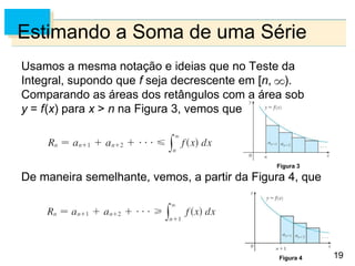19
Estimando a Soma de uma Série
Usamos a mesma notação e ideias que no Teste da
Integral, supondo que f seja decrescente em [n, ).
Comparando as áreas dos retângulos com a área sob
y = f(x) para x > n na Figura 3, vemos que
De maneira semelhante, vemos, a partir da Figura 4, que
Figura 3
Figura 4
 