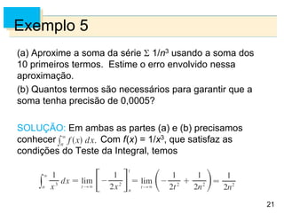 21
Exemplo 5
(a) Aproxime a soma da série 1/n3 usando a soma dos
10 primeiros termos. Estime o erro envolvido nessa
aproximação.
(b) Quantos termos são necessários para garantir que a
soma tenha precisão de 0,0005?
SOLUÇÃO: Em ambas as partes (a) e (b) precisamos
conhecer Com f(x) = 1/x3, que satisfaz as
condições do Teste da Integral, temos
 
