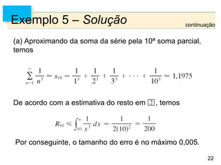 22
Exemplo 5 – Solução
(a) Aproximando da soma da série pela 10ª soma parcial,
temos
De acordo com a estimativa do resto em , temos
Por conseguinte, o tamanho do erro é no máximo 0,005.
continuação
 