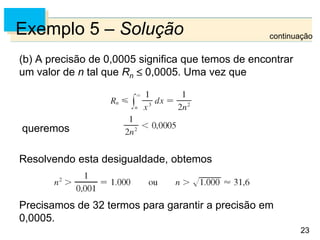 23
Exemplo 5 – Solução
(b) A precisão de 0,0005 significa que temos de encontrar
um valor de n tal que Rn 0,0005. Uma vez que
queremos
Resolvendo esta desigualdade, obtemos
Precisamos de 32 termos para garantir a precisão em
0,0005.
continuação
 