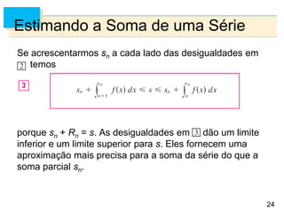 24
Estimando a Soma de uma Série
Se acrescentarmos sn a cada lado das desigualdades em
, temos
porque sn + Rn = s. As desigualdades em dão um limite
inferior e um limite superior para s. Eles fornecem uma
aproximação mais precisa para a soma da série do que a
soma parcial sn.
 