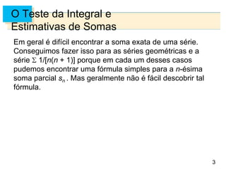 3
O Teste da Integral e
Estimativas de Somas
Em geral é difícil encontrar a soma exata de uma série.
Conseguimos fazer isso para as séries geométricas e a
série 1/[n(n + 1)] porque em cada um desses casos
pudemos encontrar uma fórmula simples para a n-ésima
soma parcial sn . Mas geralmente não é fácil descobrir tal
fórmula.
 
